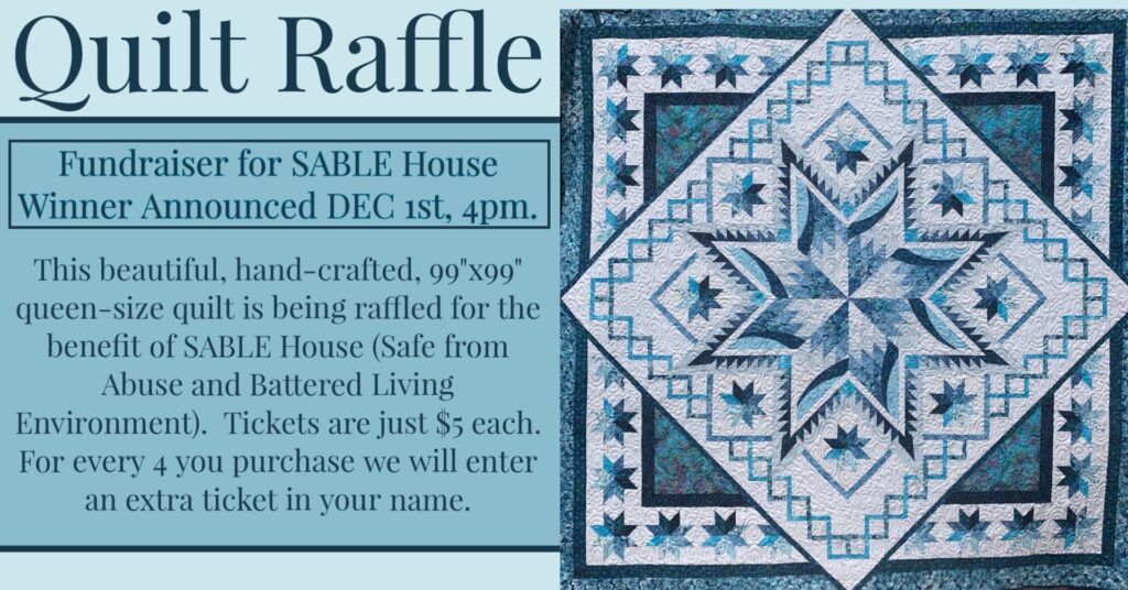 Quilt Raffle for benefit of Sable House.  Tickets $5 each and for every 4 you purchase we will enter an extra in your name.